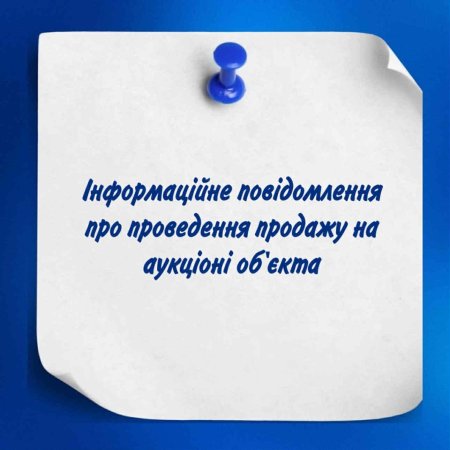 Інформаційне повідомлення про проведення продажу на аукціоні об'єкта
